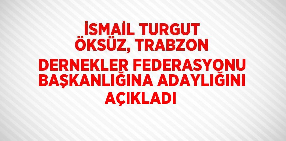 İSMAİL TURGUT ÖKSÜZ, TRABZON DERNEKLER FEDERASYONU BAŞKANLIĞINA ADAYLIĞINI AÇIKLADI