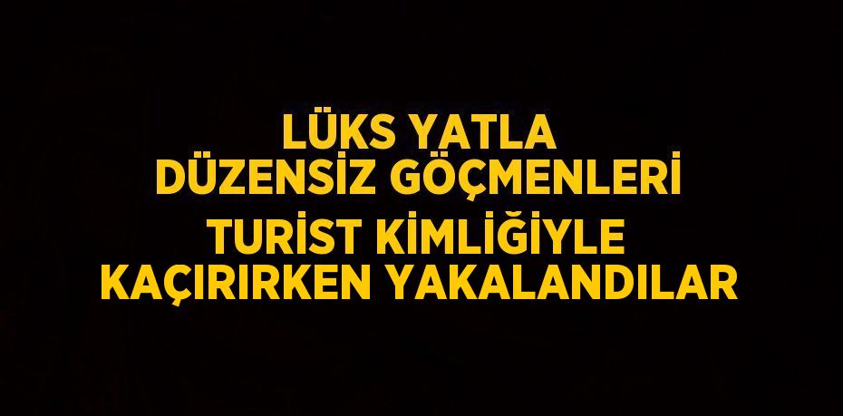 LÜKS YATLA DÜZENSİZ GÖÇMENLERİ TURİST KİMLİĞİYLE KAÇIRIRKEN YAKALANDILAR