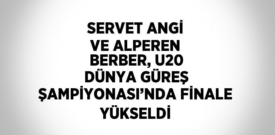 SERVET ANGİ VE ALPEREN BERBER, U20 DÜNYA GÜREŞ ŞAMPİYONASI’NDA FİNALE YÜKSELDİ