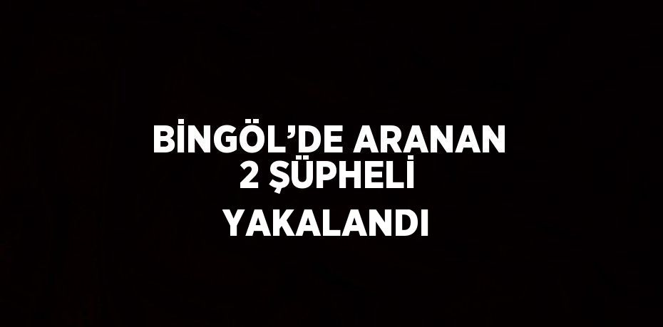 BİNGÖL’DE ARANAN 2 ŞÜPHELİ YAKALANDI