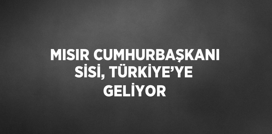 MISIR CUMHURBAŞKANI SİSİ, TÜRKİYE’YE GELİYOR