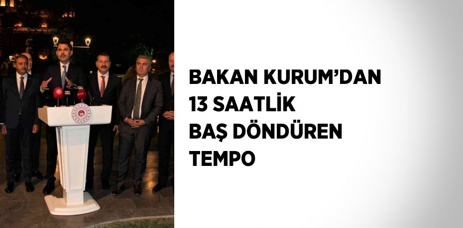 BAKAN KURUM’DAN 13 SAATLİK BAŞ DÖNDÜREN TEMPO