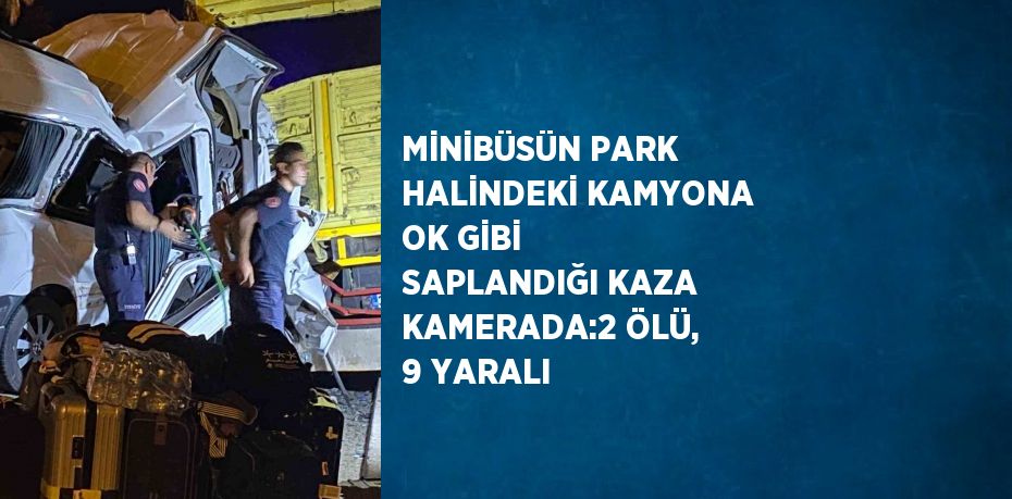 MİNİBÜSÜN PARK HALİNDEKİ KAMYONA OK GİBİ SAPLANDIĞI KAZA KAMERADA:2 ÖLÜ, 9 YARALI