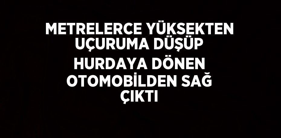 METRELERCE YÜKSEKTEN UÇURUMA DÜŞÜP HURDAYA DÖNEN OTOMOBİLDEN SAĞ ÇIKTI