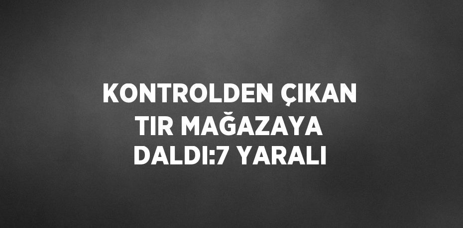 KONTROLDEN ÇIKAN TIR MAĞAZAYA DALDI:7 YARALI