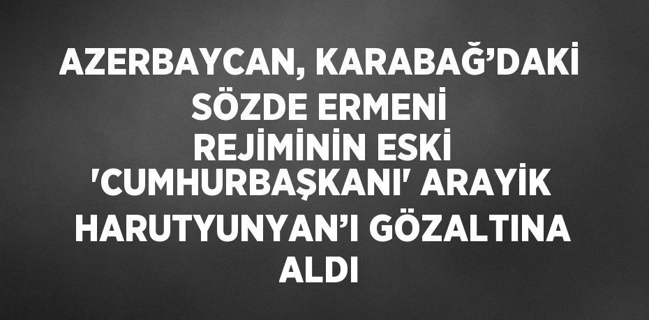 AZERBAYCAN, KARABAĞ’DAKİ SÖZDE ERMENİ REJİMİNİN ESKİ 'CUMHURBAŞKANI' ARAYİK HARUTYUNYAN’I GÖZALTINA ALDI