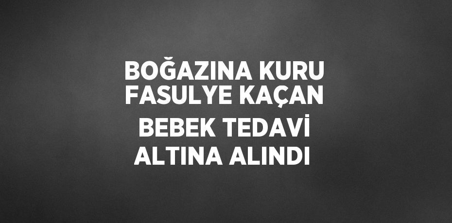 BOĞAZINA KURU FASULYE KAÇAN BEBEK TEDAVİ ALTINA ALINDI