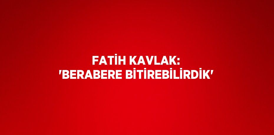 FATİH KAVLAK: 'BERABERE BİTİREBİLİRDİK'