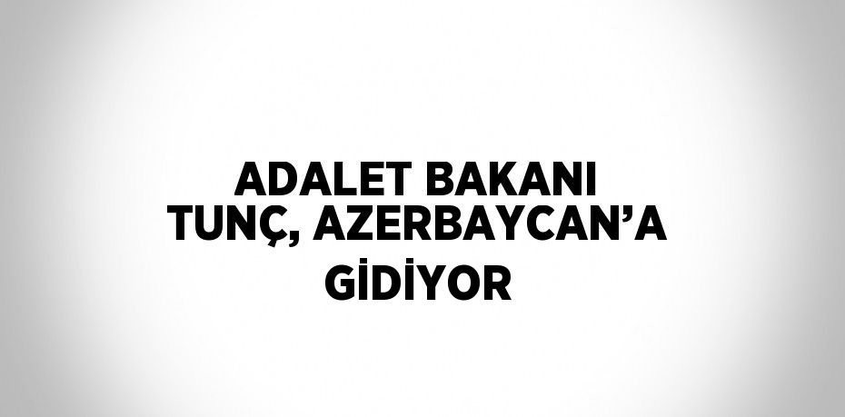 ADALET BAKANI TUNÇ, AZERBAYCAN’A GİDİYOR