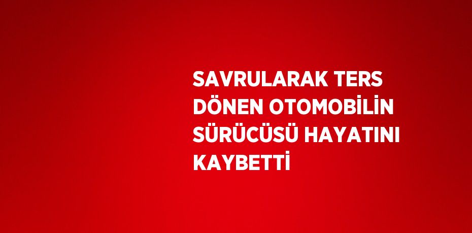 SAVRULARAK TERS DÖNEN OTOMOBİLİN SÜRÜCÜSÜ HAYATINI KAYBETTİ