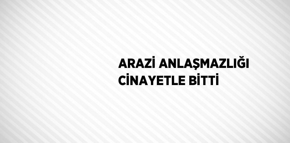 ARAZİ ANLAŞMAZLIĞI CİNAYETLE BİTTİ