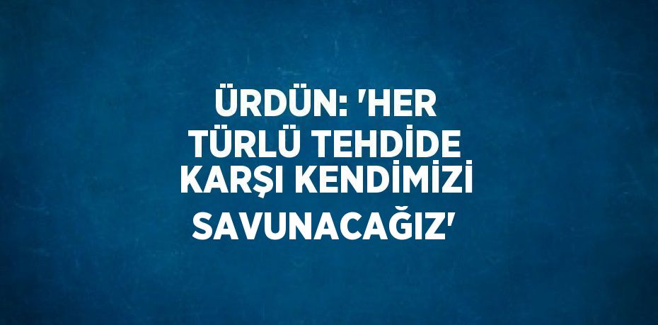 ÜRDÜN: 'HER TÜRLÜ TEHDİDE KARŞI KENDİMİZİ SAVUNACAĞIZ'