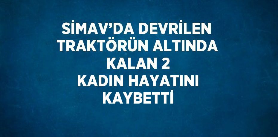 SİMAV’DA DEVRİLEN TRAKTÖRÜN ALTINDA KALAN 2 KADIN HAYATINI KAYBETTİ