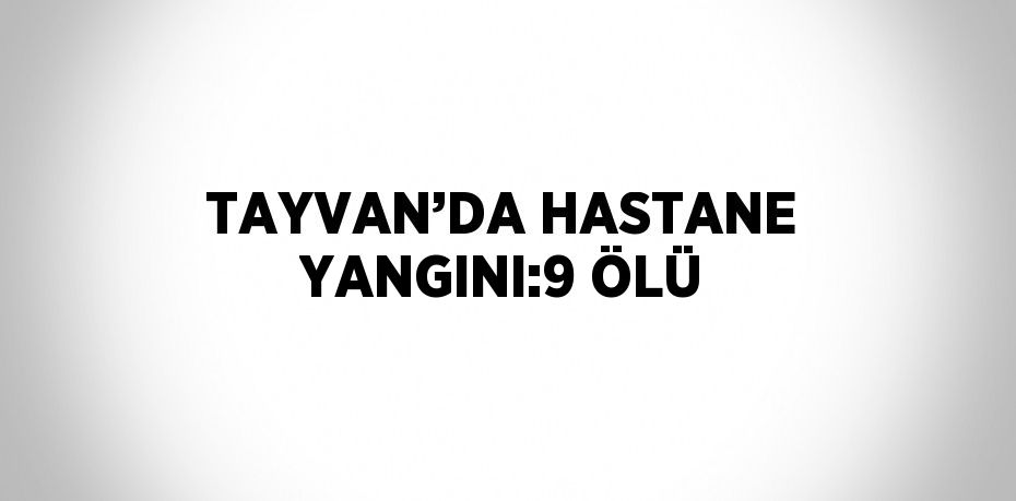 TAYVAN’DA HASTANE YANGINI:9 ÖLÜ