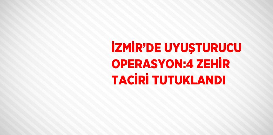 İZMİR’DE UYUŞTURUCU OPERASYON:4 ZEHİR TACİRİ TUTUKLANDI