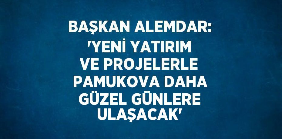 BAŞKAN ALEMDAR: 'YENİ YATIRIM VE PROJELERLE PAMUKOVA DAHA GÜZEL GÜNLERE ULAŞACAK'