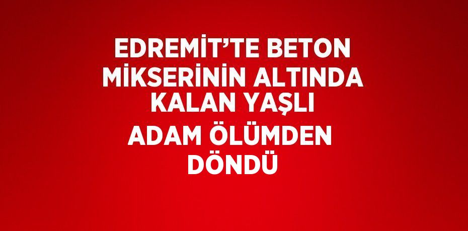 EDREMİT’TE BETON MİKSERİNİN ALTINDA KALAN YAŞLI ADAM ÖLÜMDEN DÖNDÜ