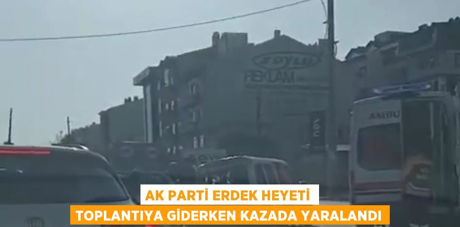 AK PARTİ ERDEK HEYETİ TOPLANTIYA GİDERKEN KAZADA YARALANDI