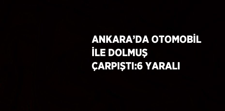 ANKARA’DA OTOMOBİL İLE DOLMUŞ ÇARPIŞTI:6 YARALI