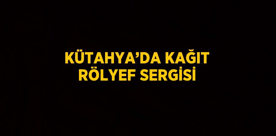 KÜTAHYA’DA KAĞIT RÖLYEF SERGİSİ