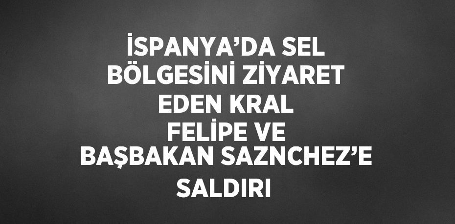 İSPANYA’DA SEL BÖLGESİNİ ZİYARET EDEN KRAL FELİPE VE BAŞBAKAN SAZNCHEZ’E SALDIRI