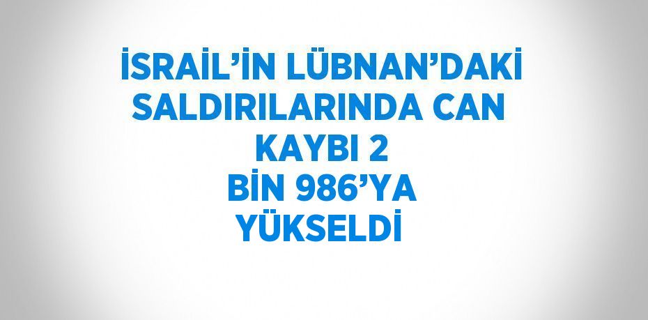 İSRAİL’İN LÜBNAN’DAKİ SALDIRILARINDA CAN KAYBI 2 BİN 986’YA YÜKSELDİ