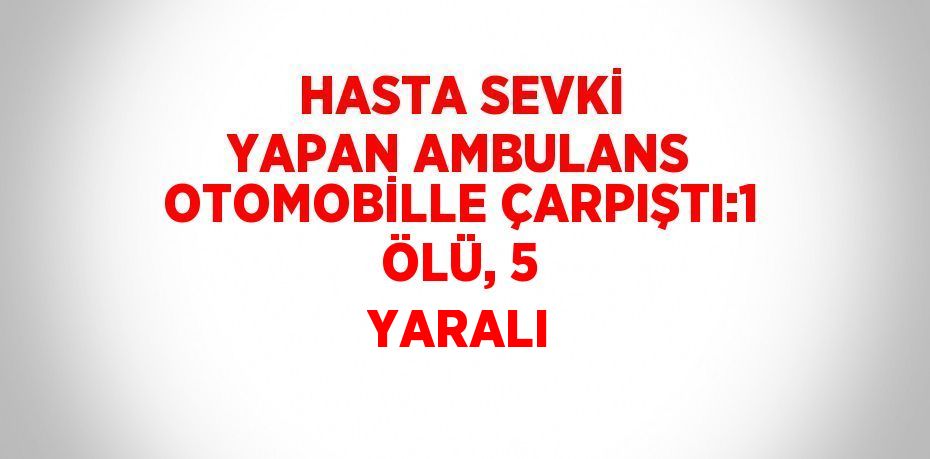 HASTA SEVKİ YAPAN AMBULANS OTOMOBİLLE ÇARPIŞTI:1 ÖLÜ, 5 YARALI