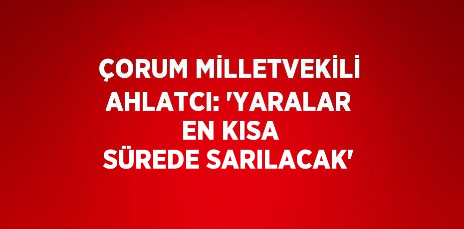 ÇORUM MİLLETVEKİLİ AHLATCI: 'YARALAR EN KISA SÜREDE SARILACAK'