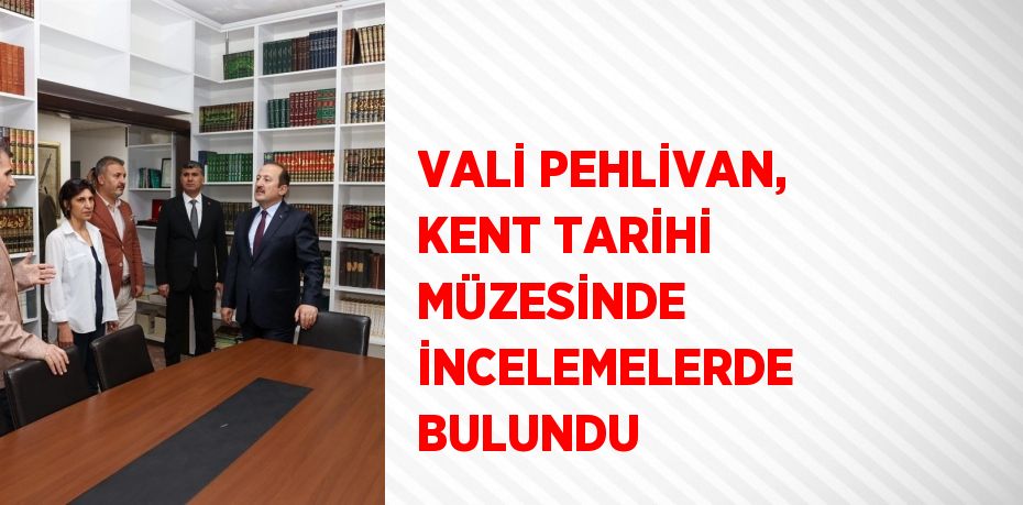 VALİ PEHLİVAN, KENT TARİHİ MÜZESİNDE İNCELEMELERDE BULUNDU