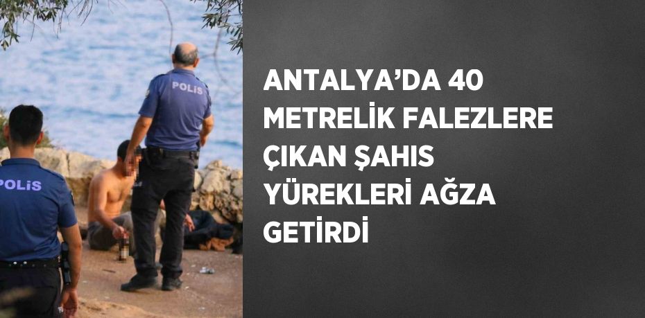 ANTALYA’DA 40 METRELİK FALEZLERE ÇIKAN ŞAHIS YÜREKLERİ AĞZA GETİRDİ