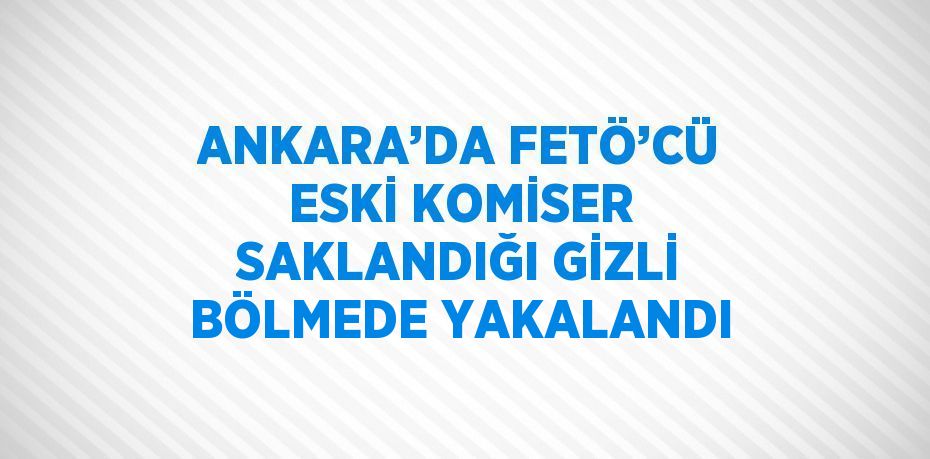 ANKARA’DA FETÖ’CÜ ESKİ KOMİSER SAKLANDIĞI GİZLİ BÖLMEDE YAKALANDI