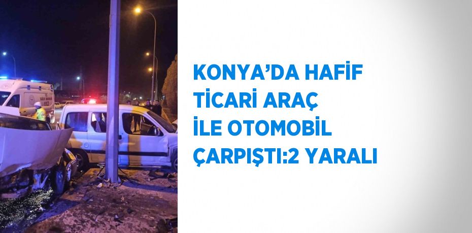 KONYA’DA HAFİF TİCARİ ARAÇ İLE OTOMOBİL ÇARPIŞTI:2 YARALI