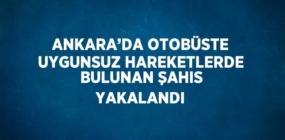 ANKARA’DA OTOBÜSTE UYGUNSUZ HAREKETLERDE BULUNAN ŞAHIS YAKALANDI