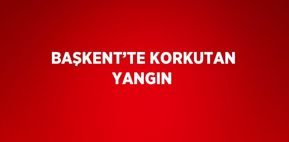 BAŞKENT’TE KORKUTAN YANGIN