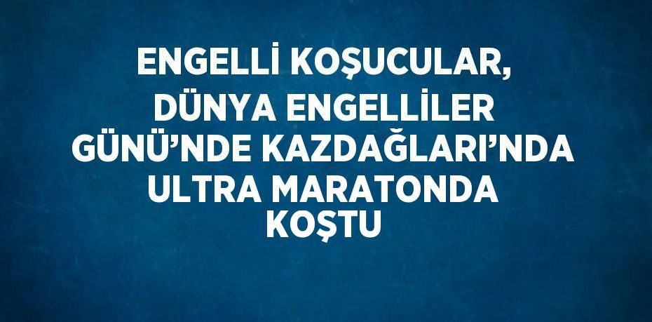 ENGELLİ KOŞUCULAR, DÜNYA ENGELLİLER GÜNÜ’NDE KAZDAĞLARI’NDA ULTRA MARATONDA KOŞTU