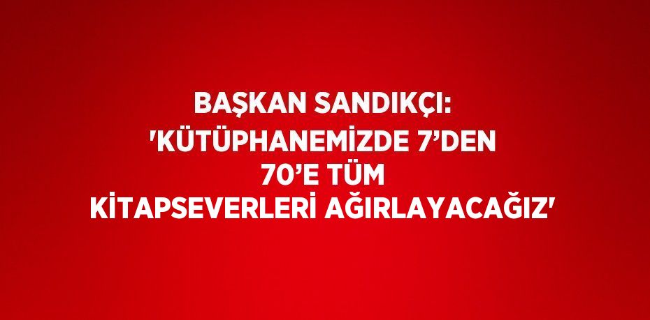 BAŞKAN SANDIKÇI: 'KÜTÜPHANEMİZDE 7’DEN 70’E TÜM KİTAPSEVERLERİ AĞIRLAYACAĞIZ'