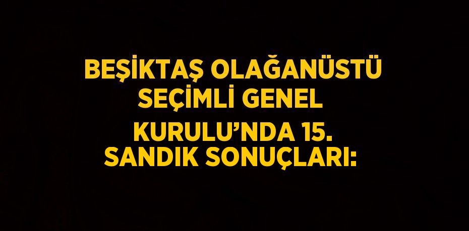 BEŞİKTAŞ OLAĞANÜSTÜ SEÇİMLİ GENEL KURULU’NDA 15. SANDIK SONUÇLARI: