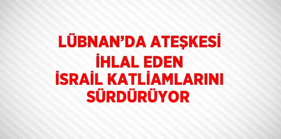 LÜBNAN’DA ATEŞKESİ İHLAL EDEN İSRAİL KATLİAMLARINI SÜRDÜRÜYOR