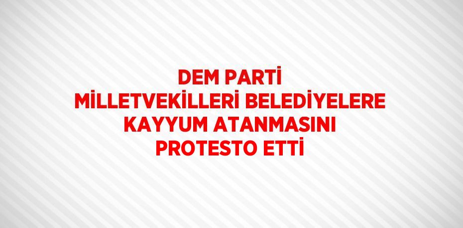 DEM PARTİ MİLLETVEKİLLERİ BELEDİYELERE KAYYUM ATANMASINI PROTESTO ETTİ