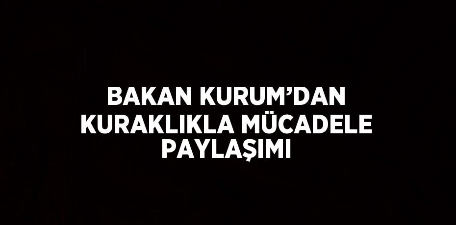 BAKAN KURUM’DAN KURAKLIKLA MÜCADELE PAYLAŞIMI