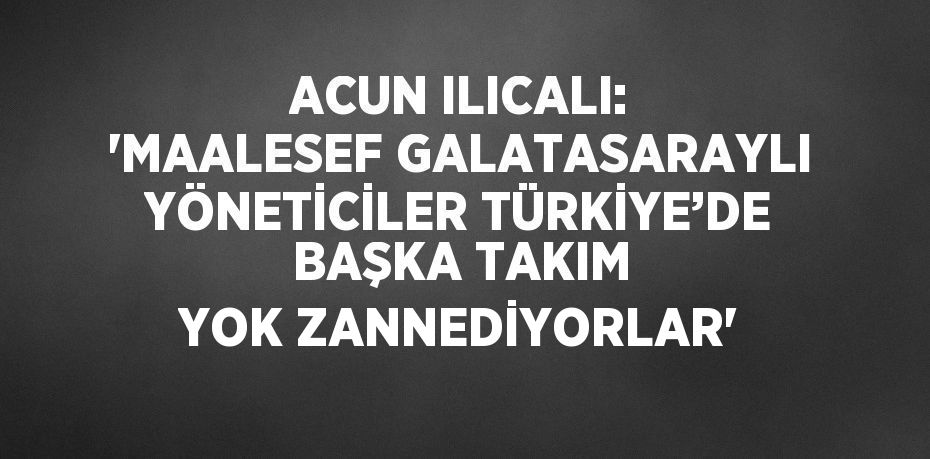 ACUN ILICALI: 'MAALESEF GALATASARAYLI YÖNETİCİLER TÜRKİYE’DE BAŞKA TAKIM YOK ZANNEDİYORLAR'