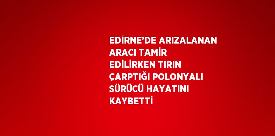 EDİRNE’DE ARIZALANAN ARACI TAMİR EDİLİRKEN TIRIN ÇARPTIĞI POLONYALI SÜRÜCÜ HAYATINI KAYBETTİ