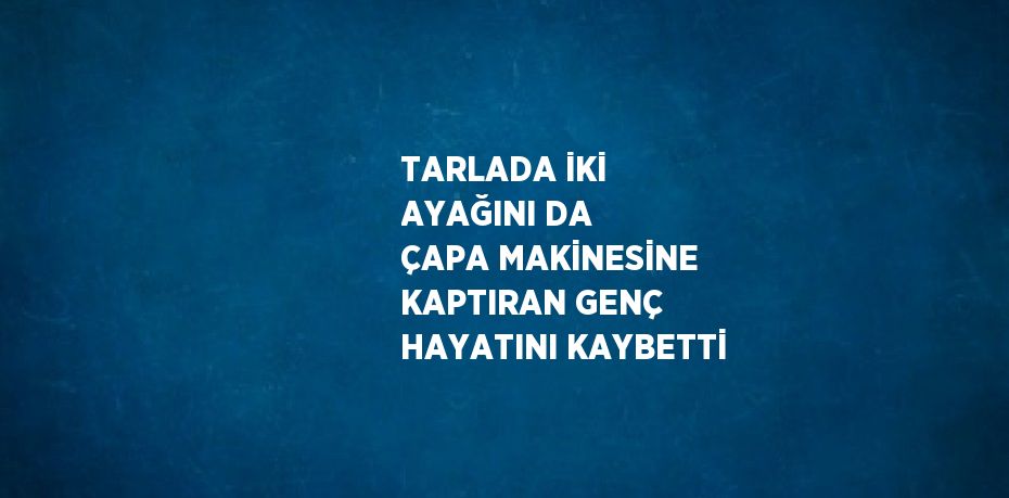 TARLADA İKİ AYAĞINI DA ÇAPA MAKİNESİNE KAPTIRAN GENÇ HAYATINI KAYBETTİ