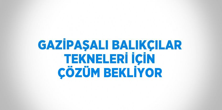 GAZİPAŞALI BALIKÇILAR TEKNELERİ İÇİN ÇÖZÜM BEKLİYOR