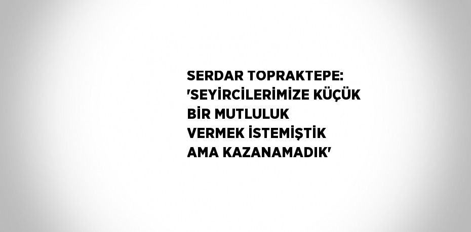 SERDAR TOPRAKTEPE: 'SEYİRCİLERİMİZE KÜÇÜK BİR MUTLULUK VERMEK İSTEMİŞTİK AMA KAZANAMADIK'