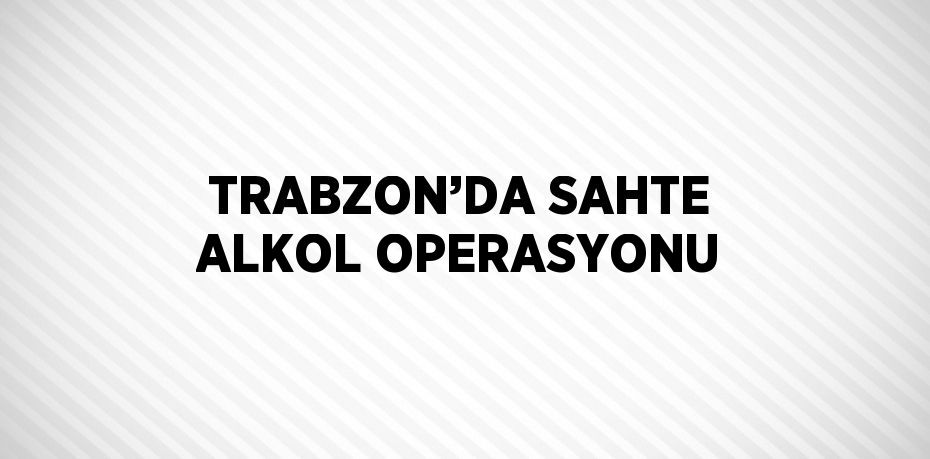 TRABZON’DA SAHTE ALKOL OPERASYONU