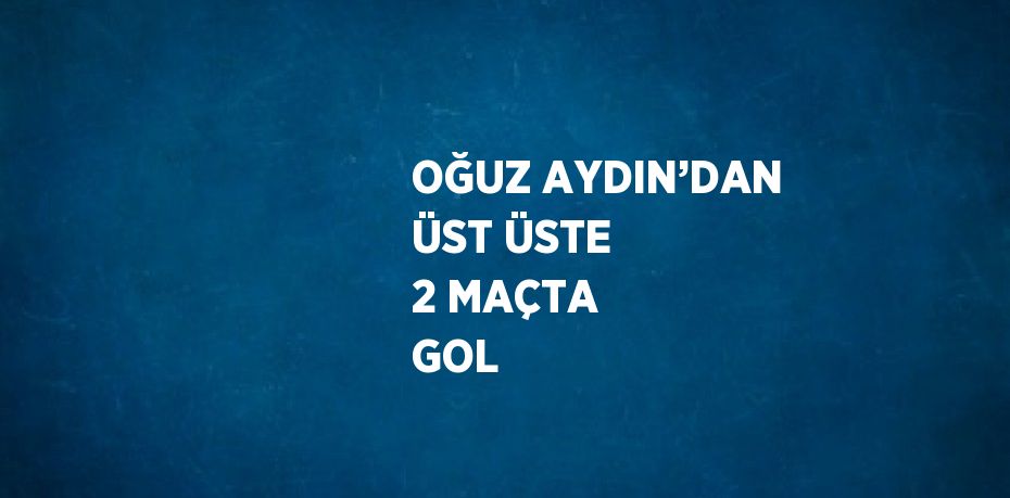 OĞUZ AYDIN’DAN ÜST ÜSTE 2 MAÇTA GOL