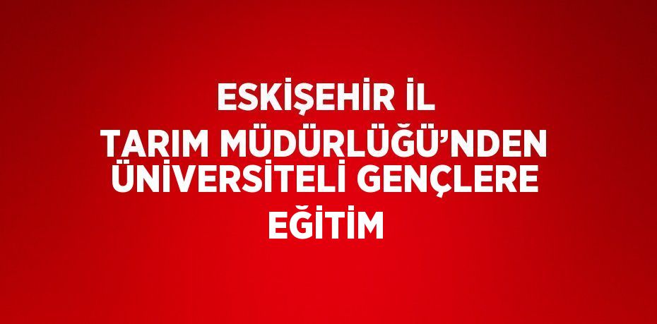 ESKİŞEHİR İL TARIM MÜDÜRLÜĞÜ’NDEN ÜNİVERSİTELİ GENÇLERE EĞİTİM