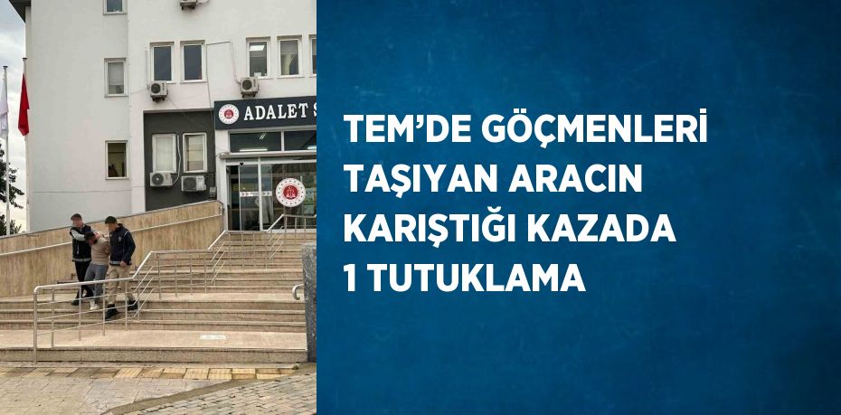 TEM’DE GÖÇMENLERİ TAŞIYAN ARACIN KARIŞTIĞI KAZADA 1 TUTUKLAMA