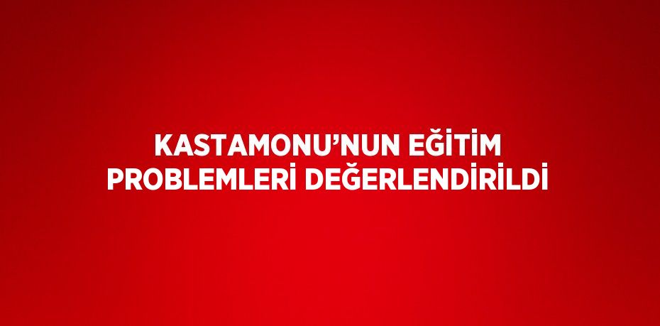 KASTAMONU’NUN EĞİTİM PROBLEMLERİ DEĞERLENDİRİLDİ